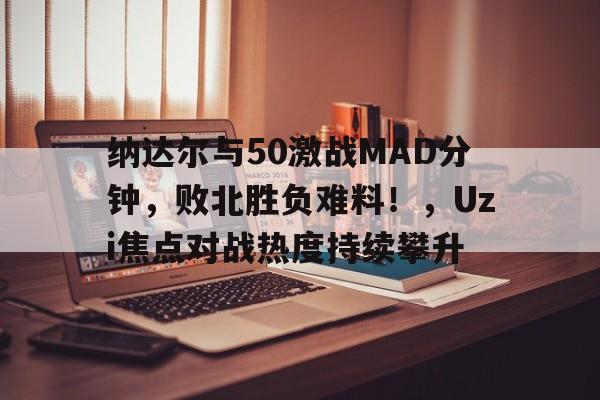 纳达尔与50激战MAD分钟，败北胜负难料！，Uzi焦点对战热度持续攀升
